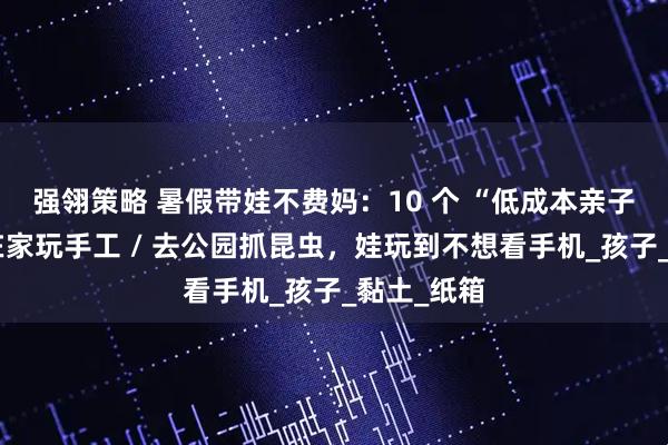 强翎策略 暑假带娃不费妈：10 个 “低成本亲子活动”，在家玩手工 / 去公园抓昆虫，娃玩到不想看手机_孩子_黏土_纸箱