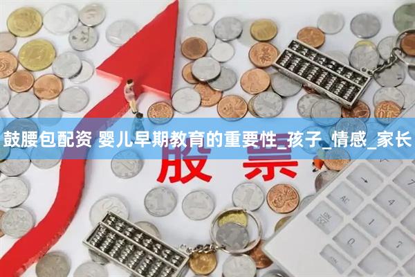 鼓腰包配资 婴儿早期教育的重要性_孩子_情感_家长