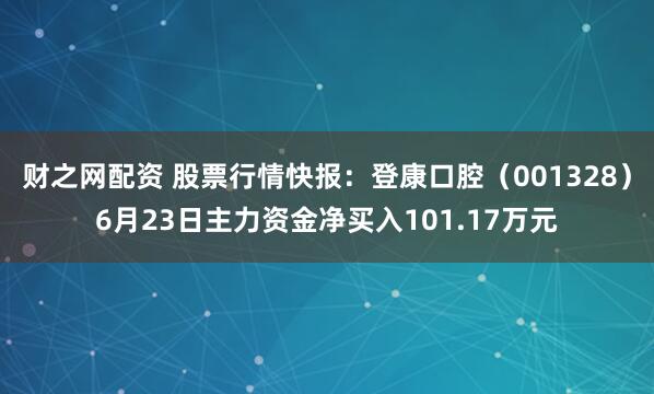财之网配资 股票行情快报：登康口腔（001328）6月23日主力资金净买入101.17万元