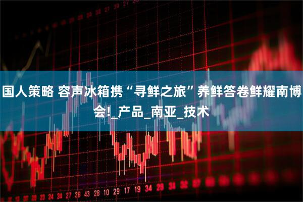 国人策略 容声冰箱携“寻鲜之旅”养鲜答卷鲜耀南博会!_产品_南亚_技术