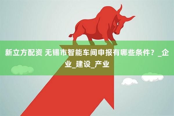 新立方配资 无锡市智能车间申报有哪些条件？_企业_建设_产业