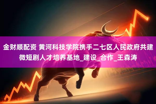 金财顺配资 黄河科技学院携手二七区人民政府共建微短剧人才培养基地_建设_合作_王森涛
