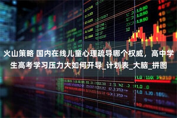 火山策略 国内在线儿童心理疏导哪个权威，高中学生高考学习压力大如何开导_计划表_大脑_拼图