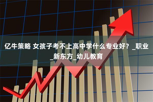 亿牛策略 女孩子考不上高中学什么专业好？_职业_新东方_幼儿教育
