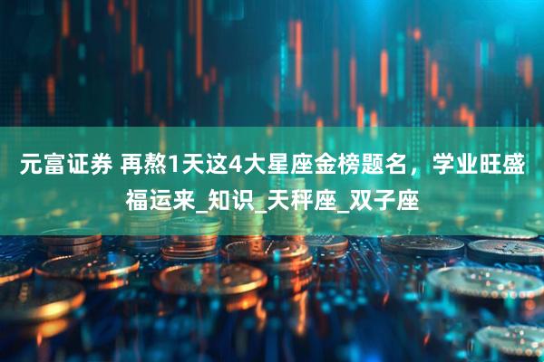 元富证券 再熬1天这4大星座金榜题名，学业旺盛福运来_知识_天秤座_双子座