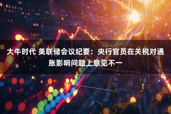 大牛时代 美联储会议纪要：央行官员在关税对通胀影响问题上意见不一