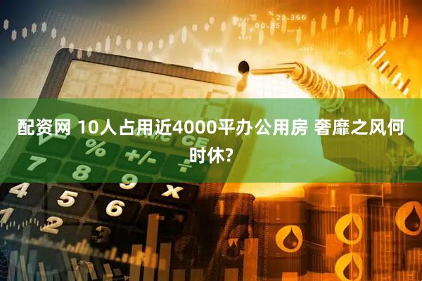 配资网 10人占用近4000平办公用房 奢靡之风何时休?