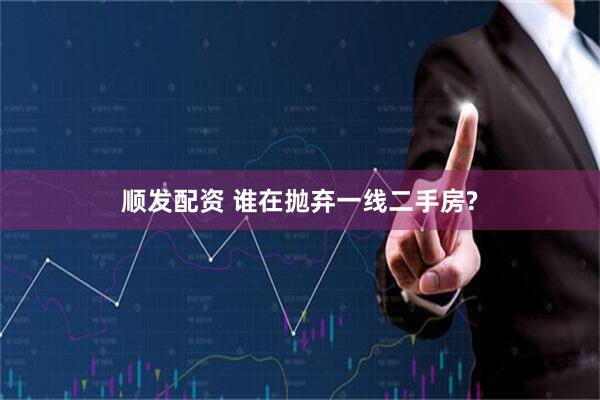 顺发配资 谁在抛弃一线二手房?