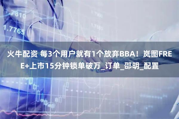 火牛配资 每3个用户就有1个放弃BBA！岚图FREE+上市15分钟锁单破万_订单_邵明_配置