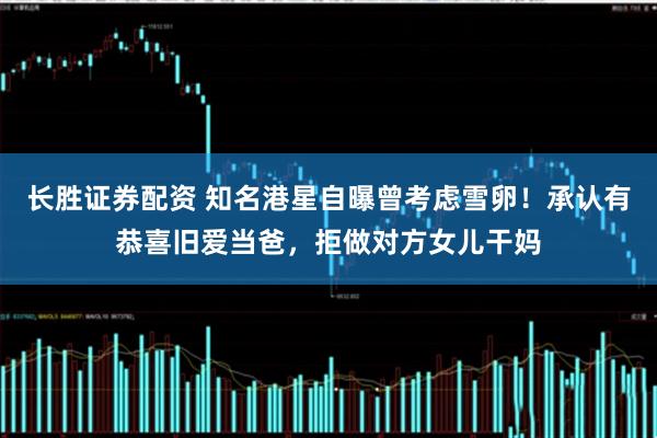 长胜证券配资 知名港星自曝曾考虑雪卵！承认有恭喜旧爱当爸，拒做对方女儿干妈