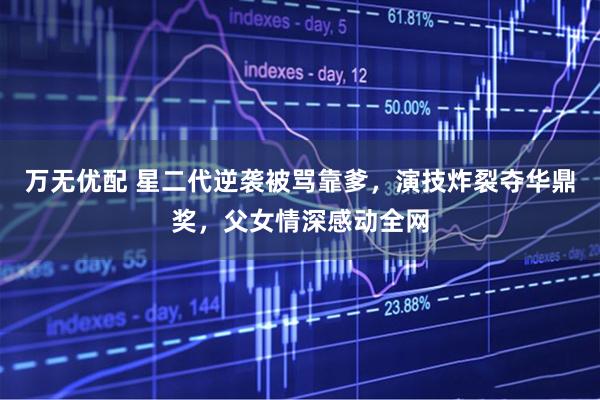 万无优配 星二代逆袭被骂靠爹，演技炸裂夺华鼎奖，父女情深感动全网
