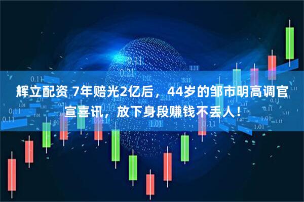 辉立配资 7年赔光2亿后，44岁的邹市明高调官宣喜讯，放下身段赚钱不丢人！