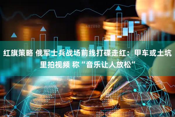 红旗策略 俄军士兵战场前线打碟走红：甲车或土坑里拍视频 称“音乐让人放松”