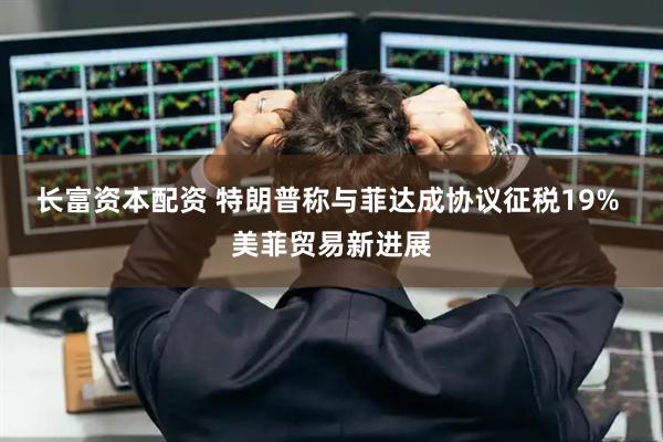 长富资本配资 特朗普称与菲达成协议征税19% 美菲贸易新进展