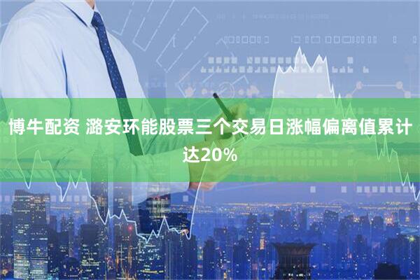博牛配资 潞安环能股票三个交易日涨幅偏离值累计达20%