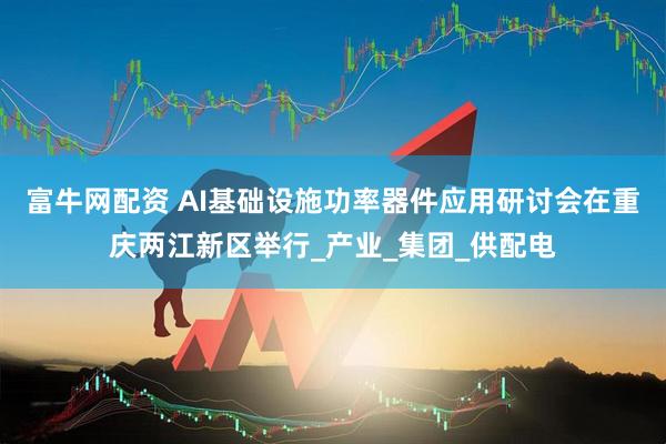 富牛网配资 AI基础设施功率器件应用研讨会在重庆两江新区举行_产业_集团_供配电