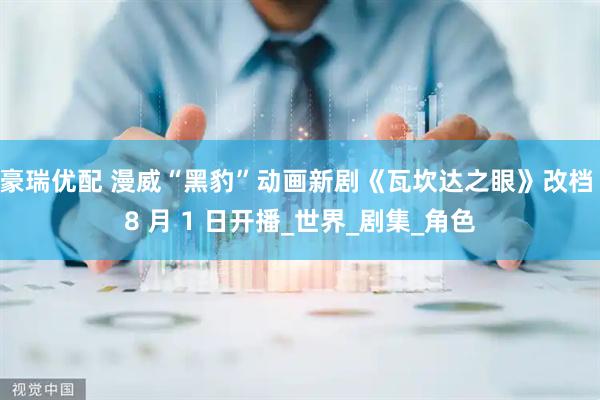 豪瑞优配 漫威“黑豹”动画新剧《瓦坎达之眼》改档 8 月 1 日开播_世界_剧集_角色