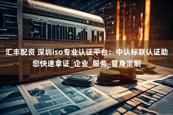 汇丰配资 深圳iso专业认证平台：中认标联认证助您快速拿证_企业_服务_量身定制
