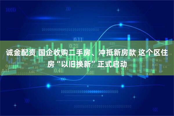 诚金配资 国企收购二手房、冲抵新房款 这个区住房“以旧换新”正式启动