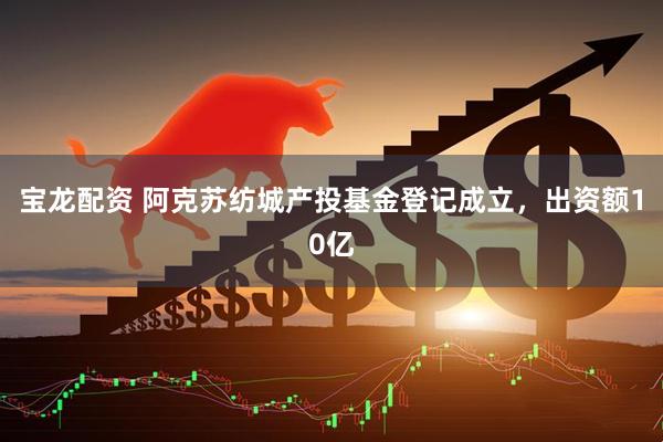 宝龙配资 阿克苏纺城产投基金登记成立，出资额10亿