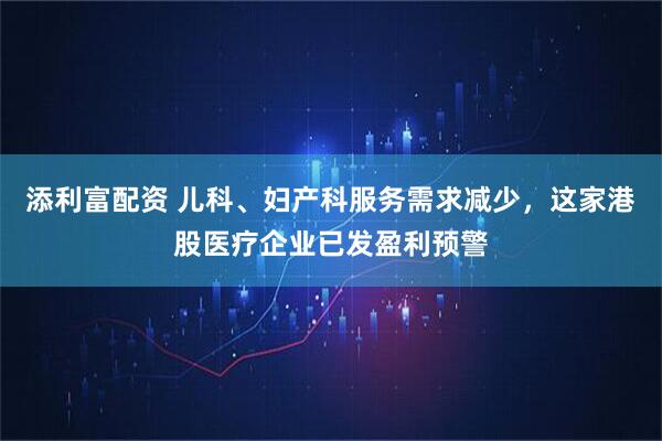 添利富配资 儿科、妇产科服务需求减少，这家港股医疗企业已发盈利预警