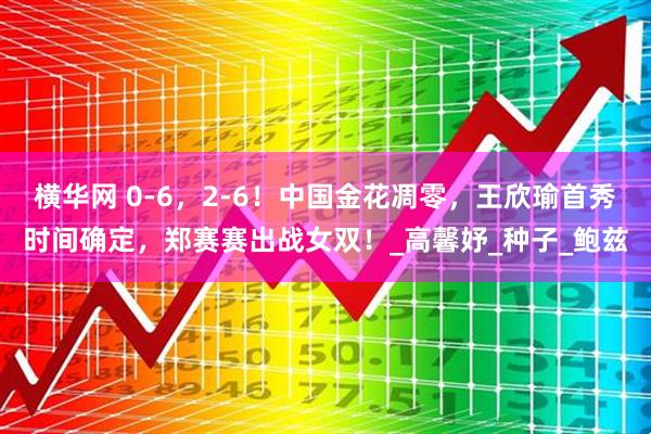 横华网 0-6,2-6!中国金花凋零,王欣瑜首秀时间确定,郑赛赛出战女双!_高馨妤_种子_鲍兹