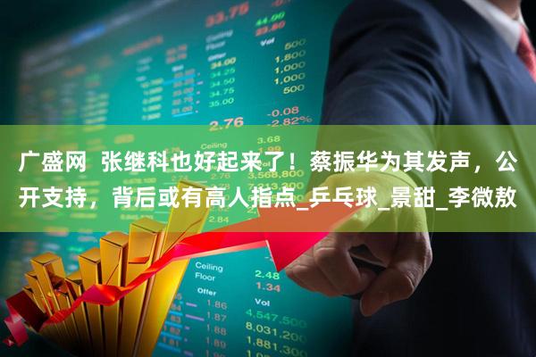 广盛网 张继科也好起来了!蔡振华为其发声,公开支持,背后或有高人指点_乒乓球_景甜_李微敖