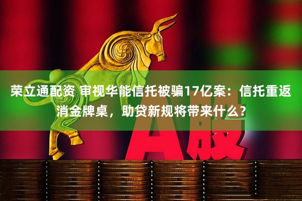 荣立通配资 审视华能信托被骗17亿案:信托重返消金牌桌,助贷新规将带来什么?