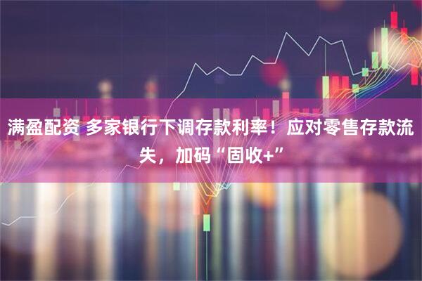 满盈配资 多家银行下调存款利率！应对零售存款流失，加码“固收+”