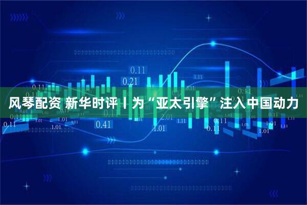 风琴配资 新华时评丨为“亚太引擎”注入中国动力