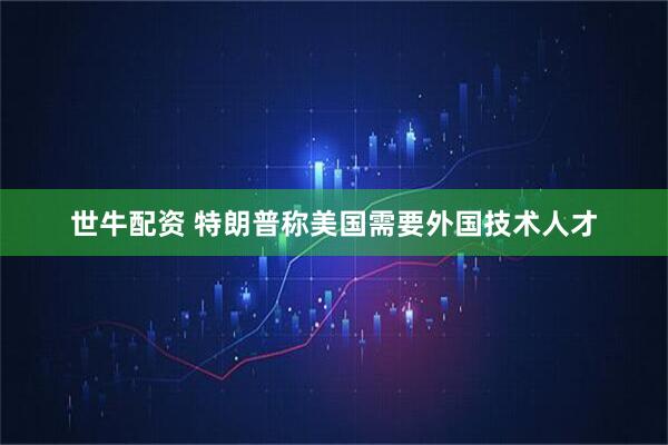 世牛配资 特朗普称美国需要外国技术人才