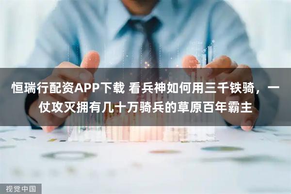 恒瑞行配资APP下载 看兵神如何用三千铁骑,一仗攻灭拥有几十万骑兵的草原百年霸主