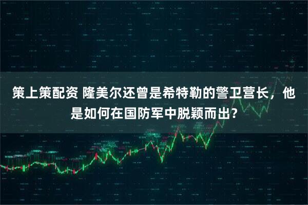 策上策配资 隆美尔还曾是希特勒的警卫营长，他是如何在国防军中脱颖而出？