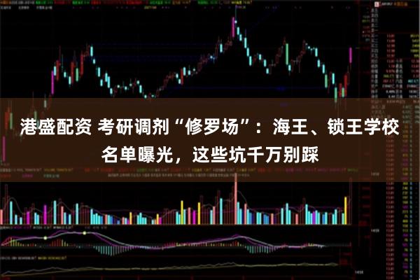 港盛配资 考研调剂“修罗场”：海王、锁王学校名单曝光，这些坑千万别踩