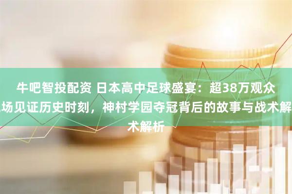 牛吧智投配资 日本高中足球盛宴:超38万观众现场见证历史时刻,神村学园夺冠背后的故事与战术解析
