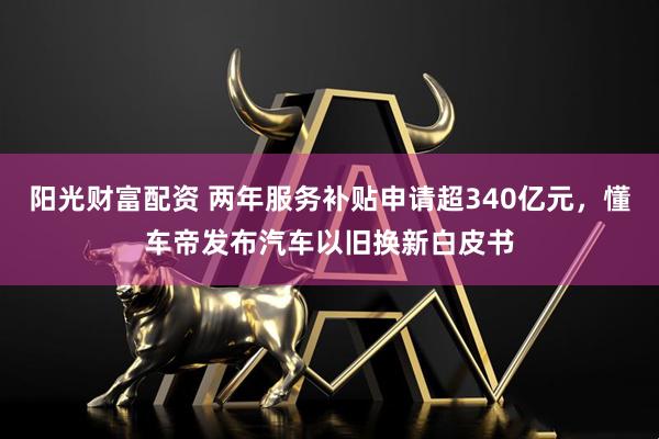 阳光财富配资 两年服务补贴申请超340亿元，懂车帝发布汽车以旧换新白皮书