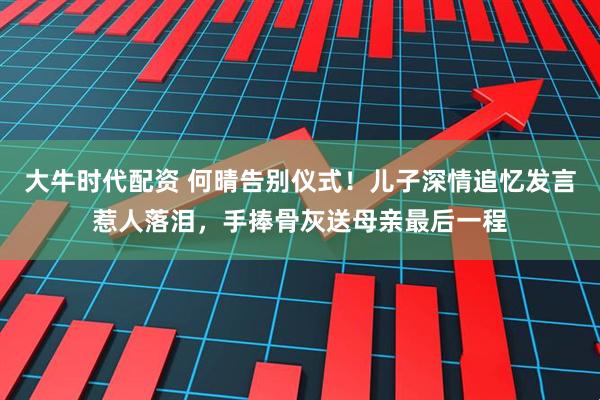 大牛时代配资 何晴告别仪式！儿子深情追忆发言惹人落泪，手捧骨灰送母亲最后一程